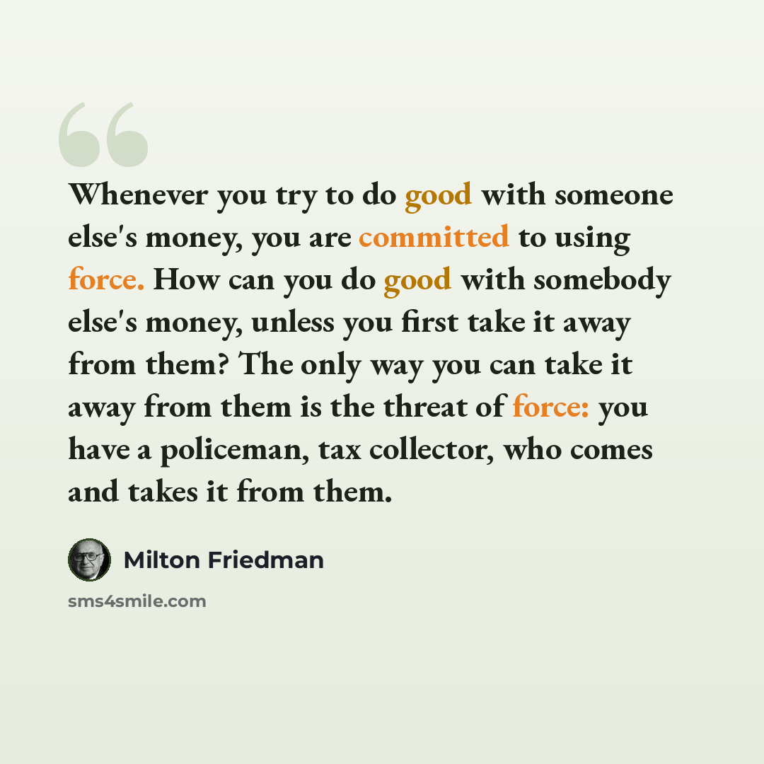 “Whenever you try to do good with someone else's money, you are committed to using force. How can you do good with somebody else's money, unless you first take it away from them? The only way you can take it away from them is the threat of force: you have a policeman, tax collector, who comes and…” quote by Milton Friedman