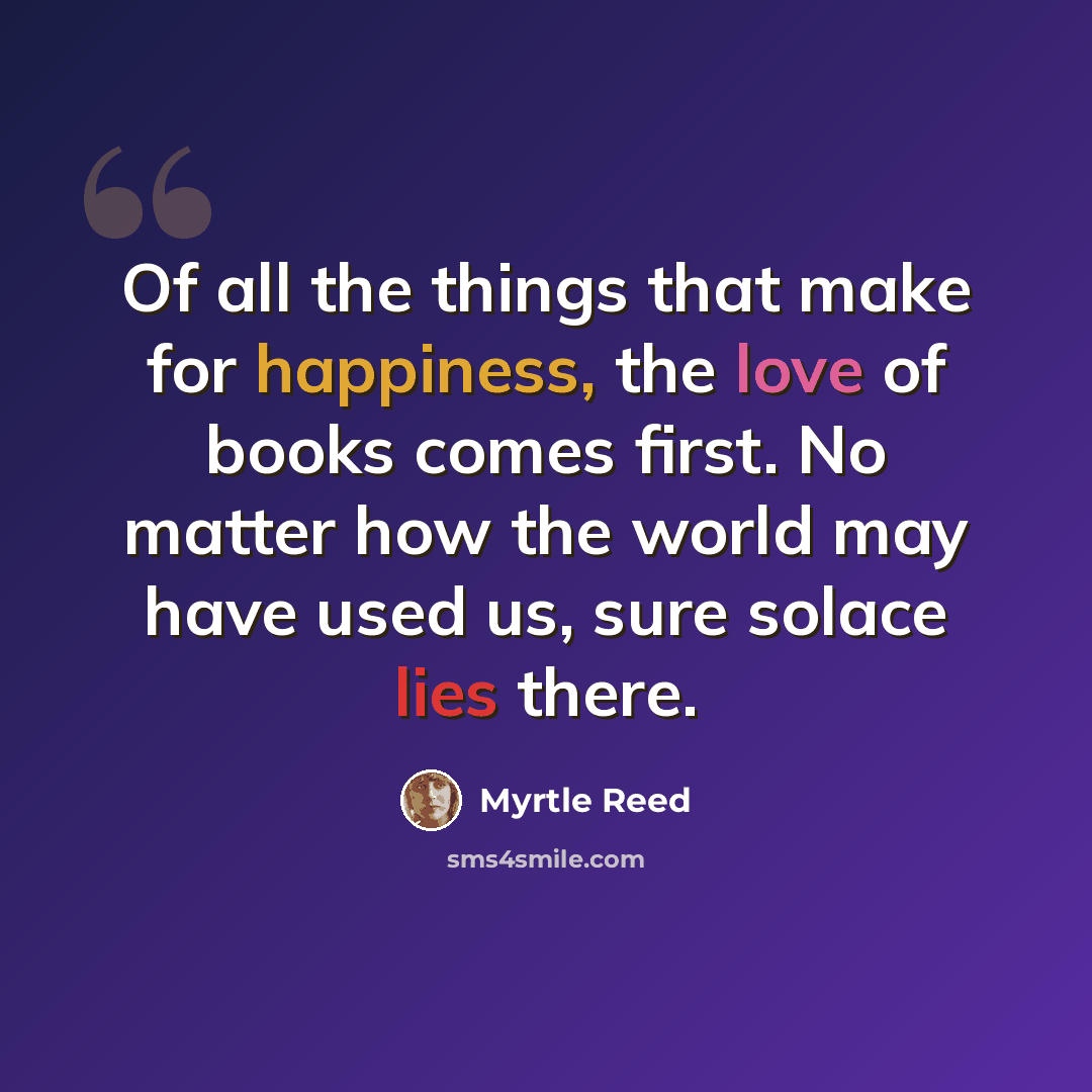 “Of all the things that make for happiness, the love of books comes first. No matter how the world may have used us, sure solace lies there.” quote by Myrtle Reed