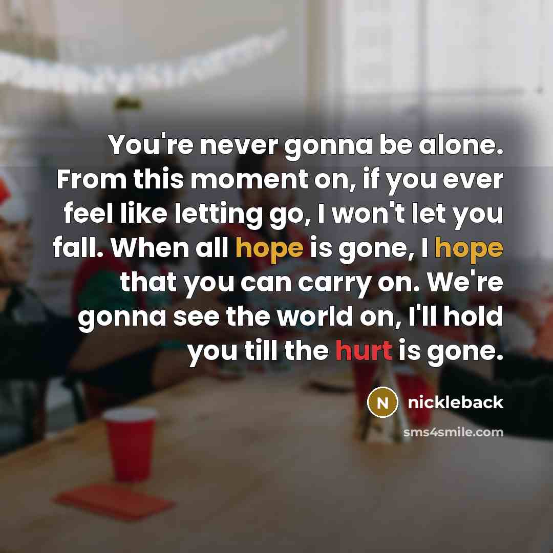 “You're never gonna be alone. From this moment on, if you ever feel like letting go, I won't let you fall. When all hope is gone, I hope that you can carry on. We're gonna see the world on, I'll hold you till the hurt is gone.” quote by Nickleback