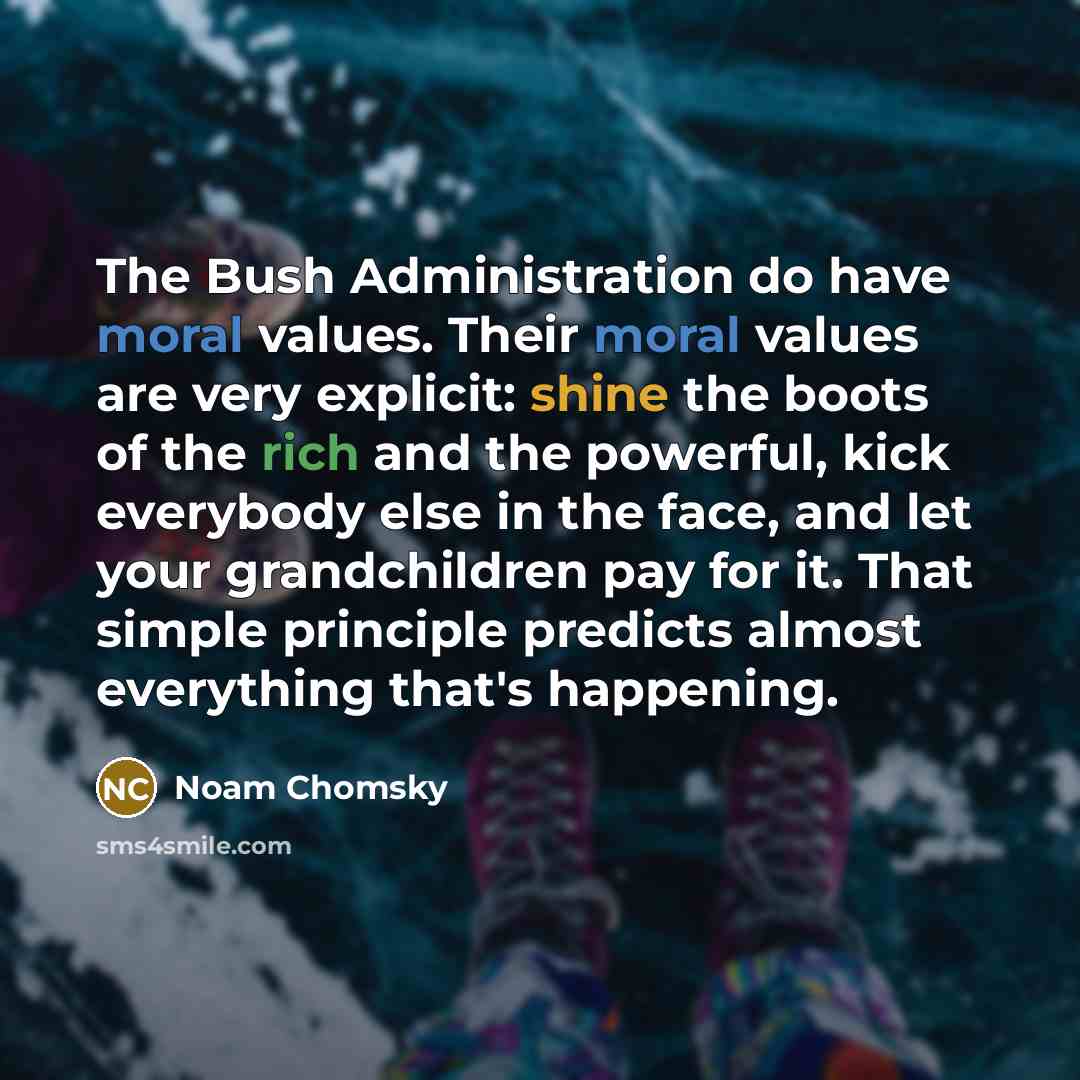 “The Bush Administration do have moral values. Their moral values are very explicit: shine the boots of the rich and the powerful, kick everybody else in the face, and let your grandchildren pay for it. That simple principle predicts almost everything that's happening.” quote by Noam Chomsky