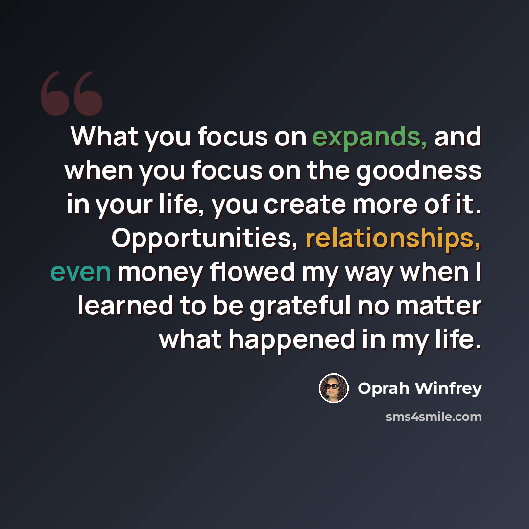 “What you focus on expands, and when you focus on the goodness in your life, you create more of it. Opportunities, relationships, even money flowed my way when I learned to be grateful no matter what happened in my life.” quote by Oprah Winfrey