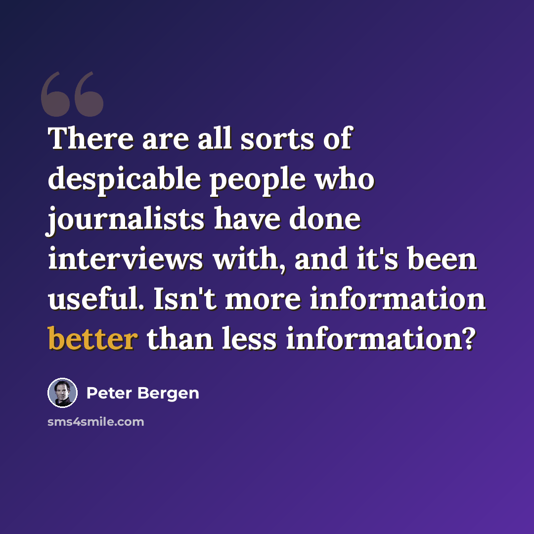 “There are all sorts of despicable people who journalists have done interviews with, and it's been useful. Isn't more information better than less information?” quote by Peter Bergen
