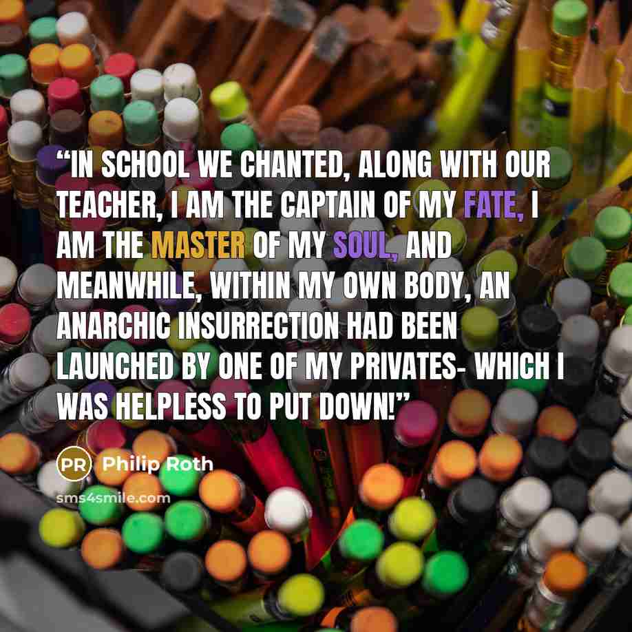 “In school we chanted, along with our teacher, I am the Captain of my fate, I am the Master of my soul, and meanwhile, within my own body, an anarchic insurrection had been launched by one of my privates- which I was helpless to put down!” quote by Philip Roth
