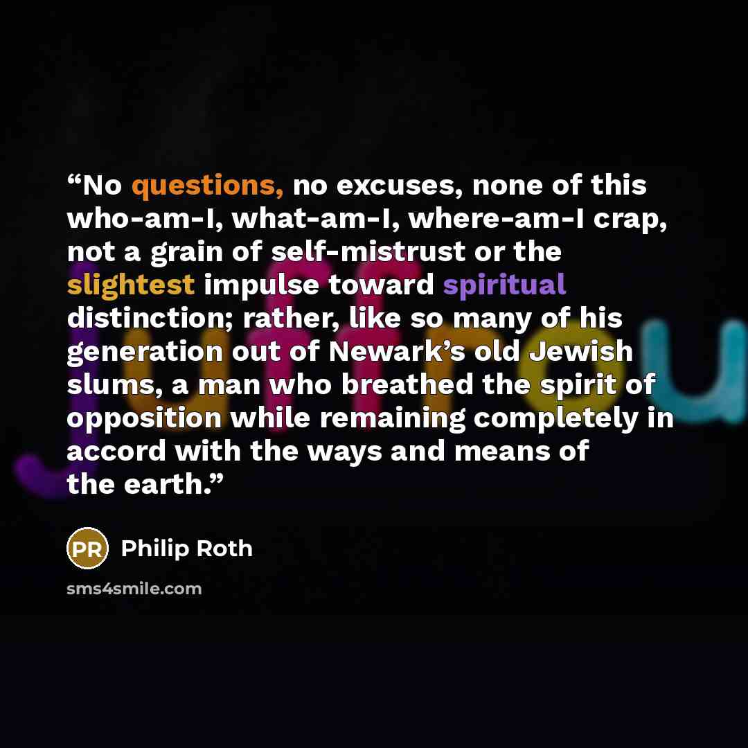 “No questions, no excuses, none of this who-am-I, what-am-I, where-am-I crap, not a grain of self-mistrust or the slightest impulse toward spiritual distinction; rather, like so many of his generation out of Newark’s old Jewish slums, a man who breathed the spirit of opposition while remaining…” quote by Philip Roth