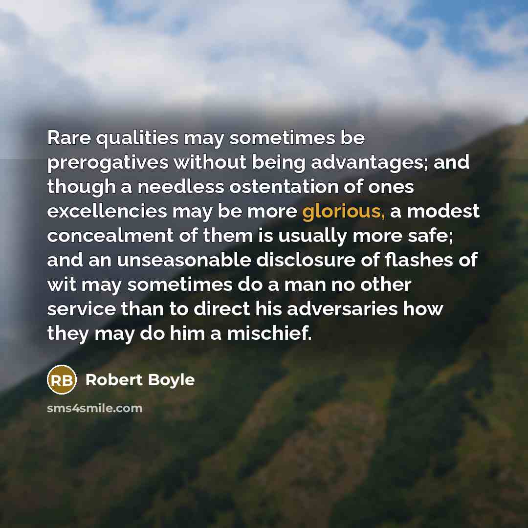 “Rare qualities may sometimes be prerogatives without being advantages; and though a needless ostentation of ones excellencies may be more glorious, a modest concealment of them is usually more safe; and an unseasonable disclosure of flashes of wit may sometimes do a man no other service than to…” quote by Robert Boyle