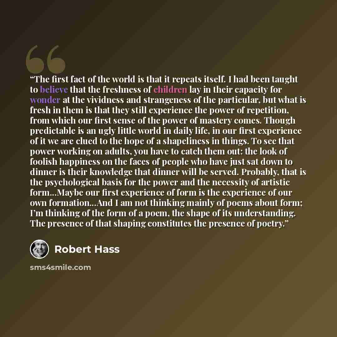 “The first fact of the world is that it repeats itself. I had been taught to believe that the freshness of children lay in their capacity for wonder at the vividness and strangeness of the particular, but what is fresh in them is that they still experience the power of repetition, from which our…” quote by Robert Hass