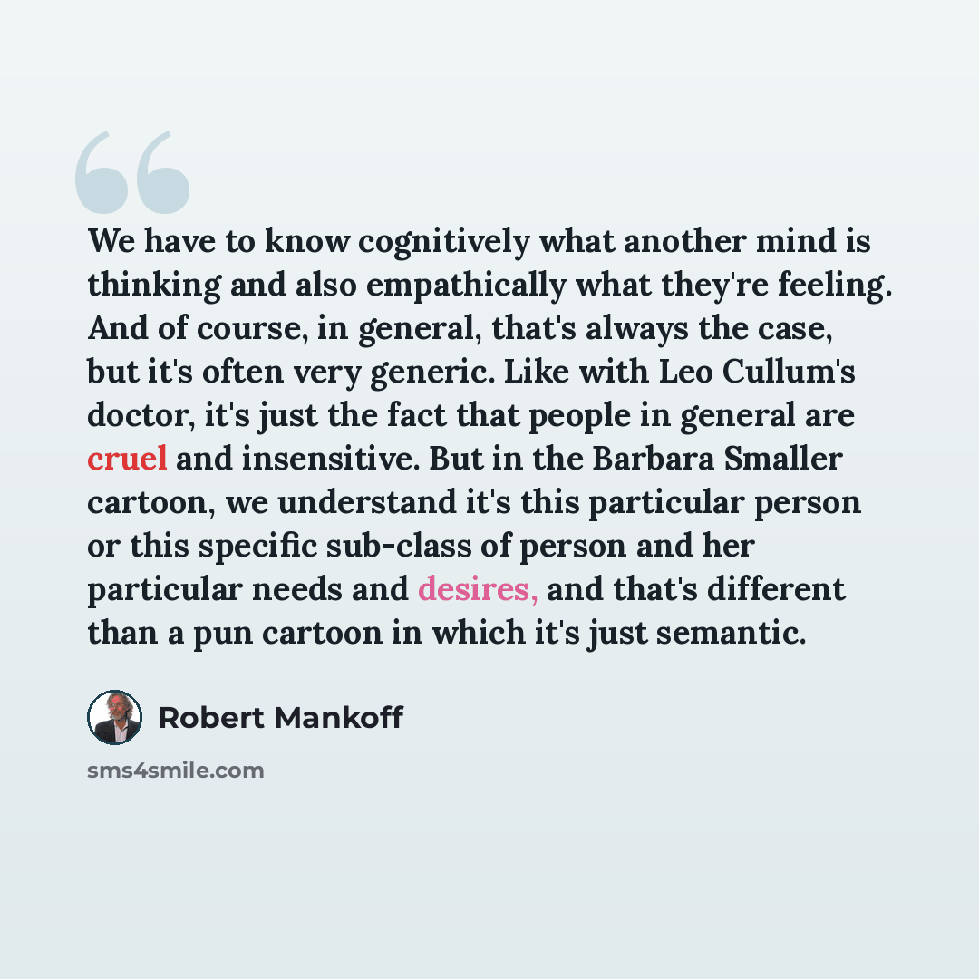 “We have to know cognitively what another mind is thinking and also empathically what they're feeling. And of course, in general, that's always the case, but it's often very generic. Like with Leo Cullum's doctor, it's just the fact that people in general are cruel and insensitive. But in the…” quote by Robert Mankoff