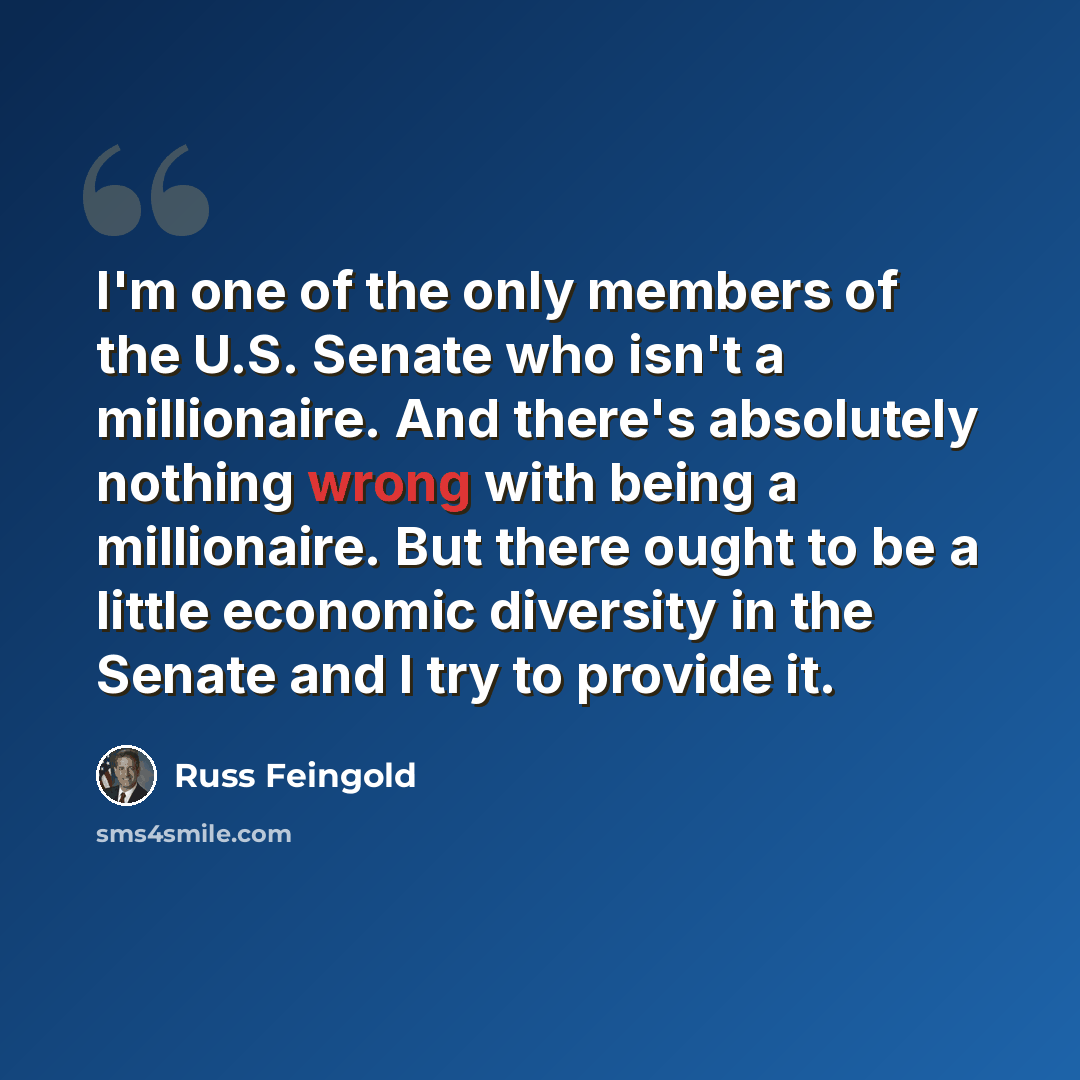 “I'm one of the only members of the U.S. Senate who isn't a millionaire. And there's absolutely nothing wrong with being a millionaire. But there ought to be a little economic diversity in the Senate and I try to provide it.” quote by Russ Feingold
