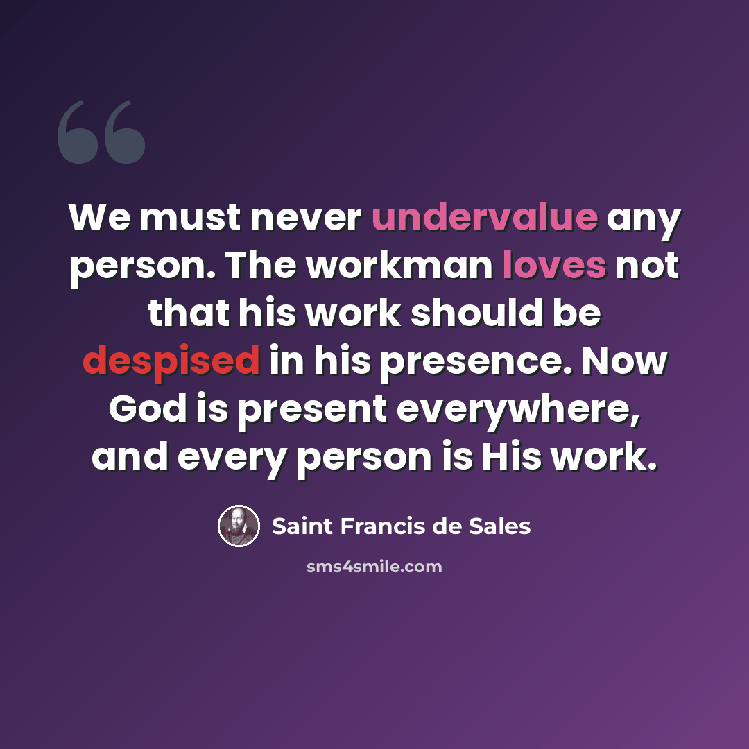 “We must never undervalue any person. The workman loves not that his work should be despised in his presence. Now God is present everywhere, and every person is His work.” quote by Saint Francis de Sales