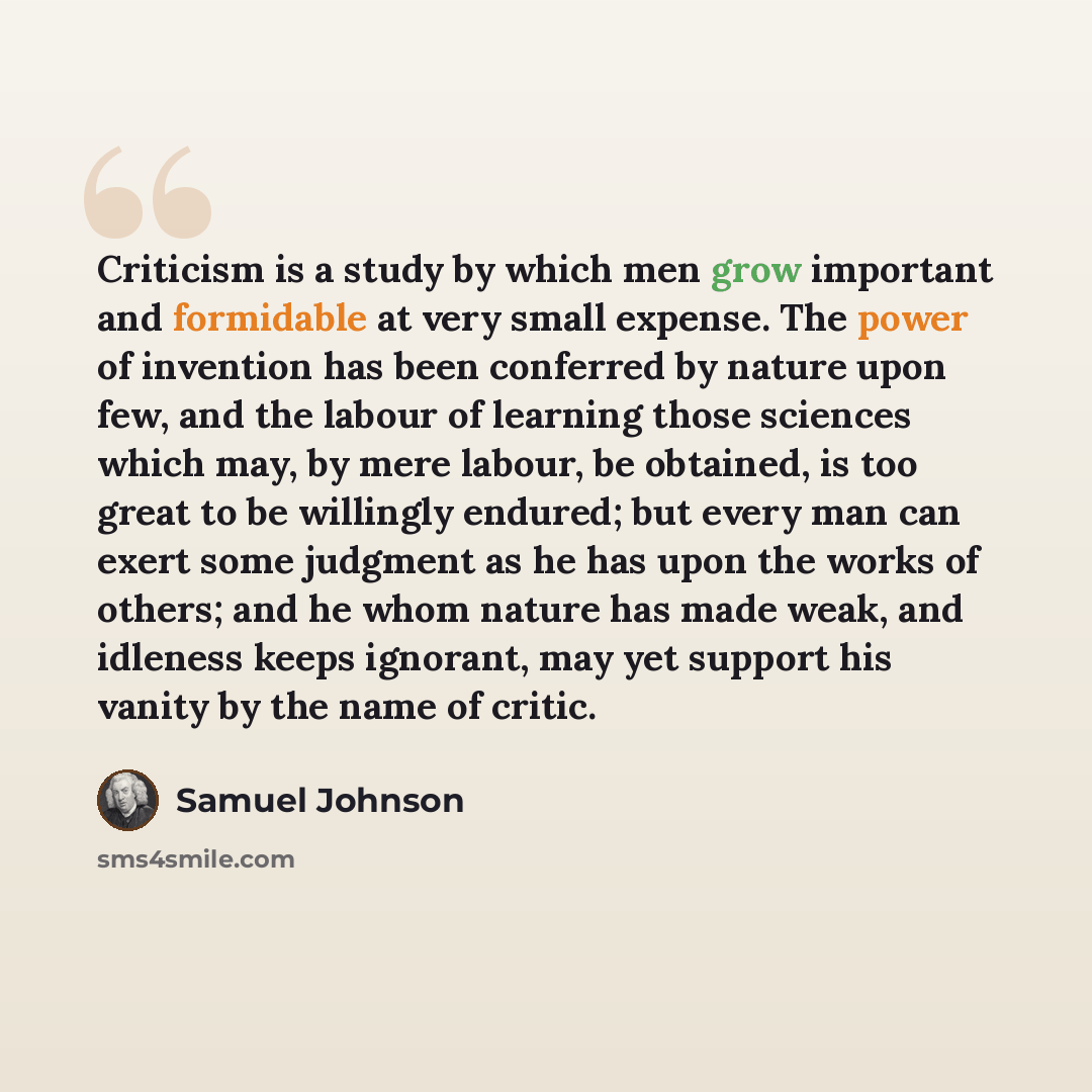 “Criticism is a study by which men grow important and formidable at very small expense. The power of invention has been conferred by nature upon few, and the labour of learning those sciences which may, by mere labour, be obtained, is too great to be willingly endured; but every man can exert some…” quote by Samuel Johnson