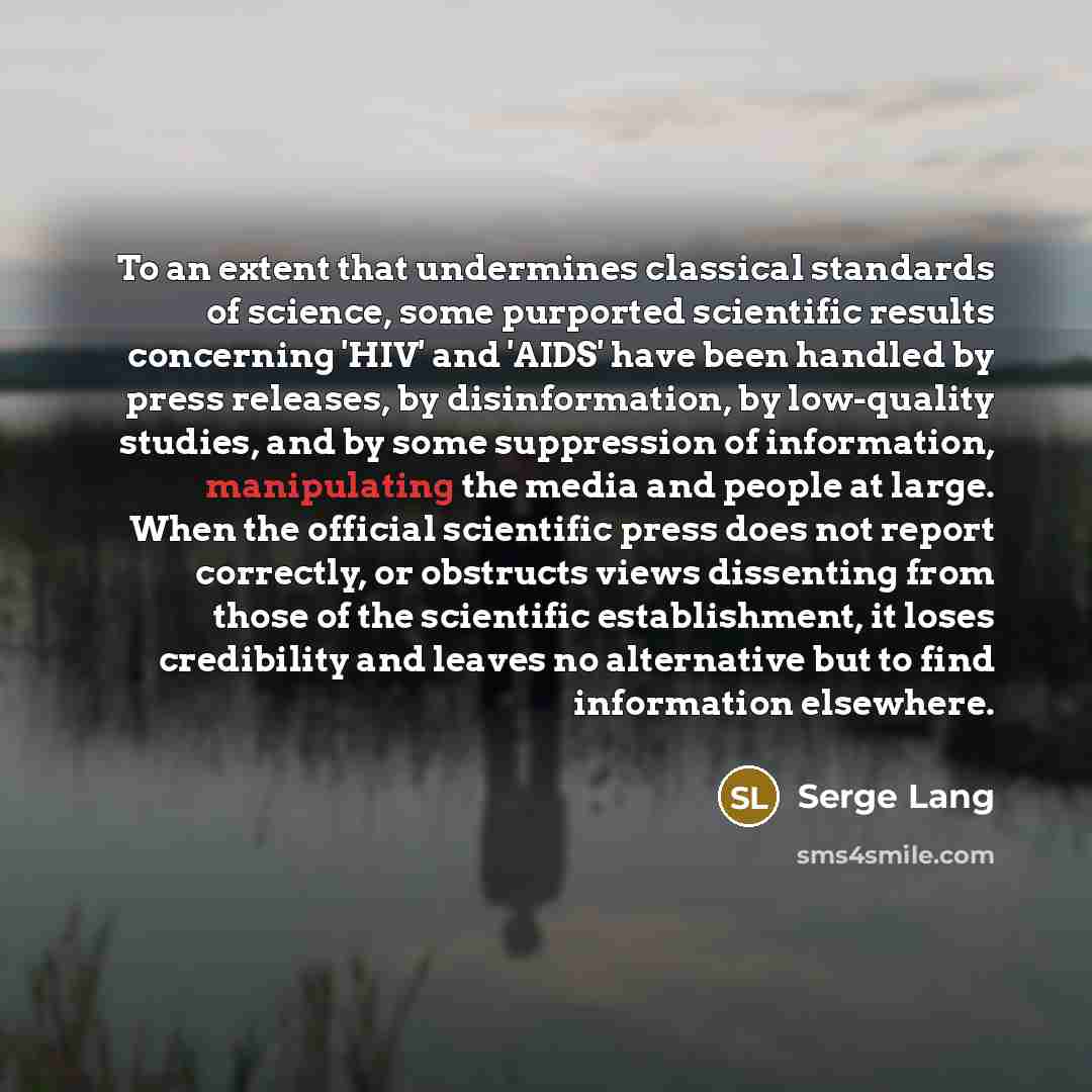 “To an extent that undermines classical standards of science, some purported scientific results concerning 'HIV' and 'AIDS' have been handled by press releases, by disinformation, by low-quality studies, and by some suppression of information, manipulating the media and people at large. When the…” quote by Serge Lang