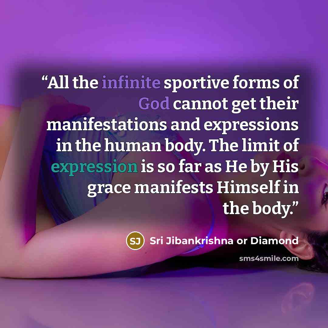 “All the infinite sportive forms of God cannot get their manifestations and expressions in the human body. The limit of expression is so far as He by His grace manifests Himself in the body.” quote by Sri Jibankrishna or Diamond