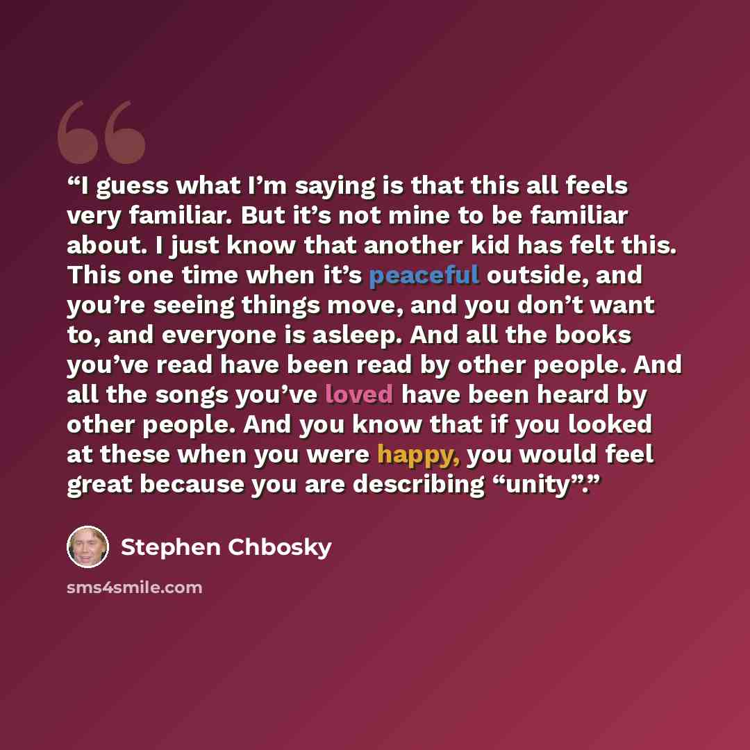 “I guess what I’m saying is that this all feels very familiar. But it’s not mine to be familiar about. I just know that another kid has felt this. This one time when it’s peaceful outside, and you’re seeing things move, and you don’t want to, and everyone is asleep. And all the books you’ve read…” quote by Stephen Chbosky
