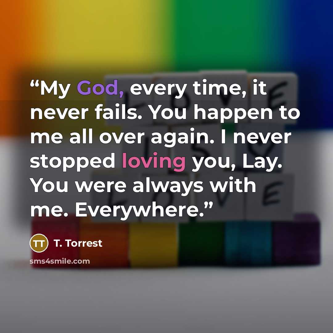 “My God, every time, it never fails. You happen to me all over again. I never stopped loving you, Lay. You were always with me. Everywhere.” quote by T. Torrest