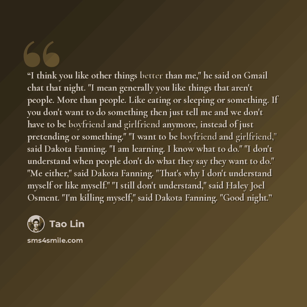 “I think you like other things better than me," he said on Gmail chat that night. "I mean generally you like things that aren't people. More than people. Like eating or sleeping or something. If you don't want to do something then just tell me and we don't have to be boyfriend and girlfriend…” quote by Tao Lin