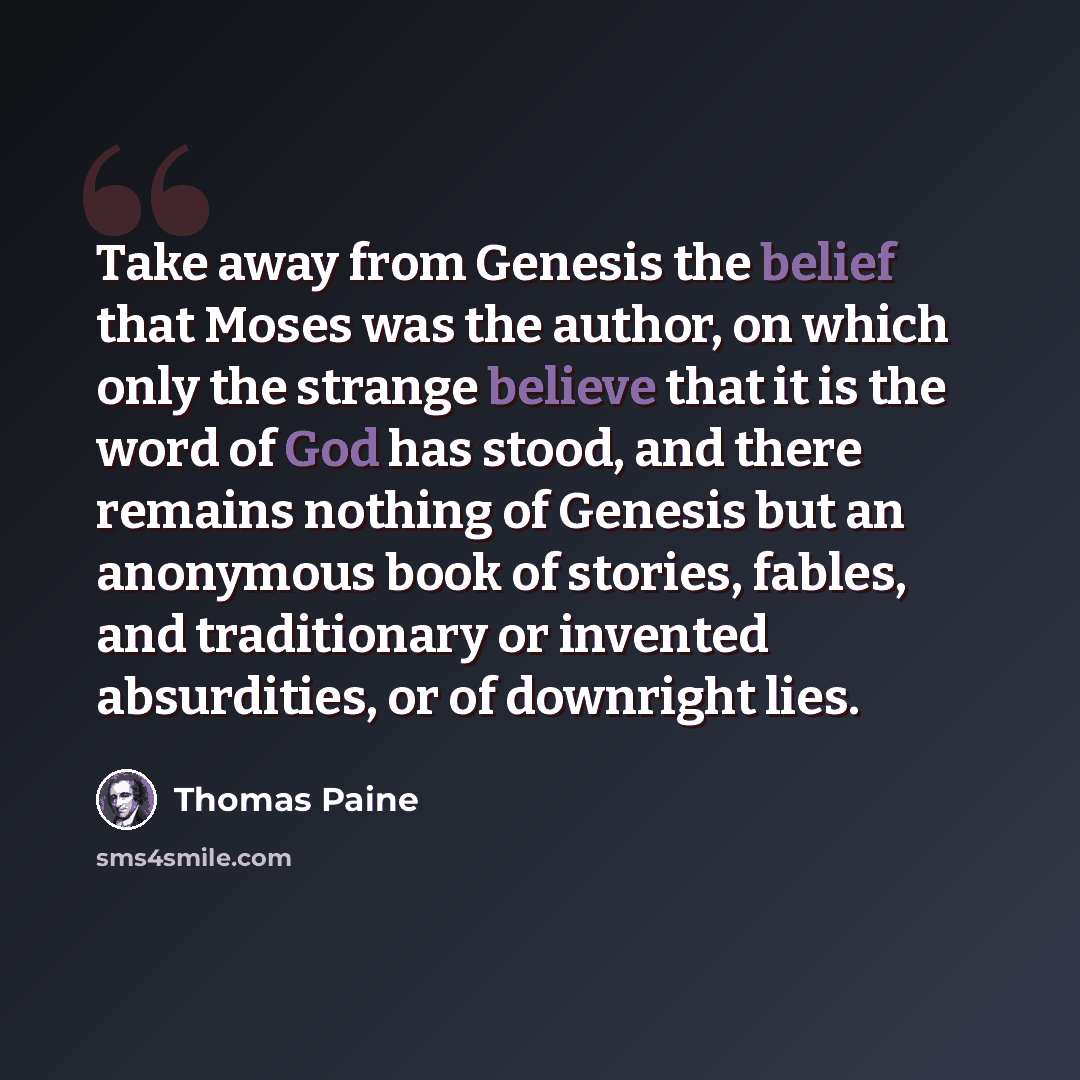 “Take away from Genesis the belief that Moses was the author, on which only the strange believe that it is the word of God has stood, and there remains nothing of Genesis but an anonymous book of stories, fables, and traditionary or invented absurdities, or of downright lies.” quote by Thomas Paine