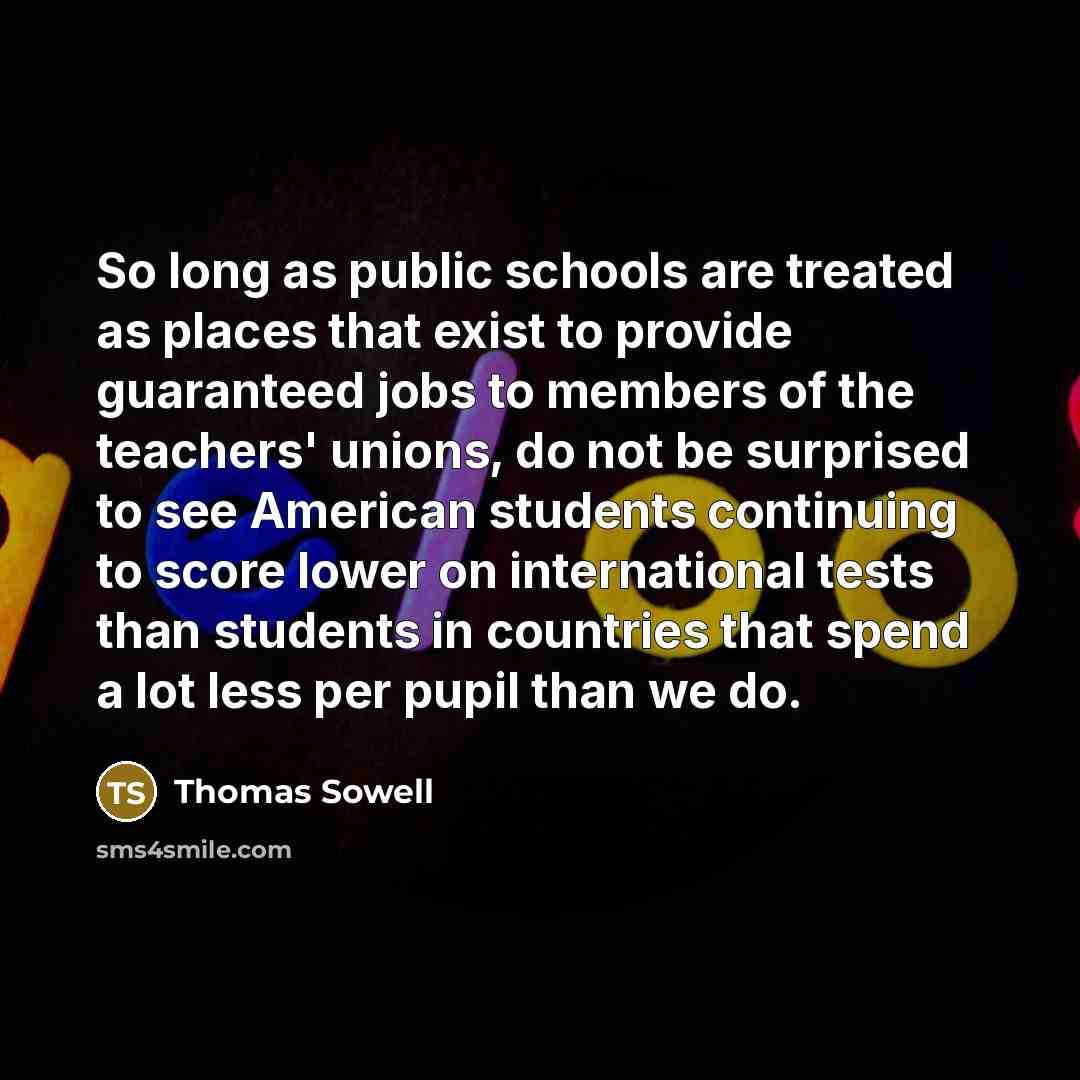 “So long as public schools are treated as places that exist to provide guaranteed jobs to members of the teachers' unions, do not be surprised to see American students continuing to score lower on international tests than students in countries that spend a lot less per pupil than we do.” quote by Thomas Sowell