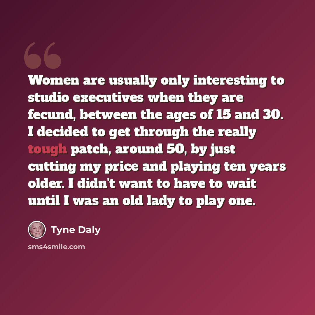 “Women are usually only interesting to studio executives when they are fecund, between the ages of 15 and 30. I decided to get through the really tough patch, around 50, by just cutting my price and playing ten years older. I didn't want to have to wait until I was an old lady to play one.” quote by Tyne Daly
