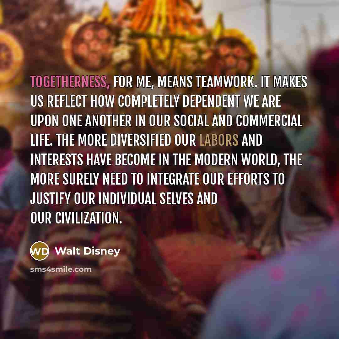 “Togetherness, for me, means teamwork. It makes us reflect how completely dependent we are upon one another in our social and commercial life. The more diversified our labors and interests have become in the modern world, the more surely need to integrate our efforts to justify our individual…” quote by Walt Disney
