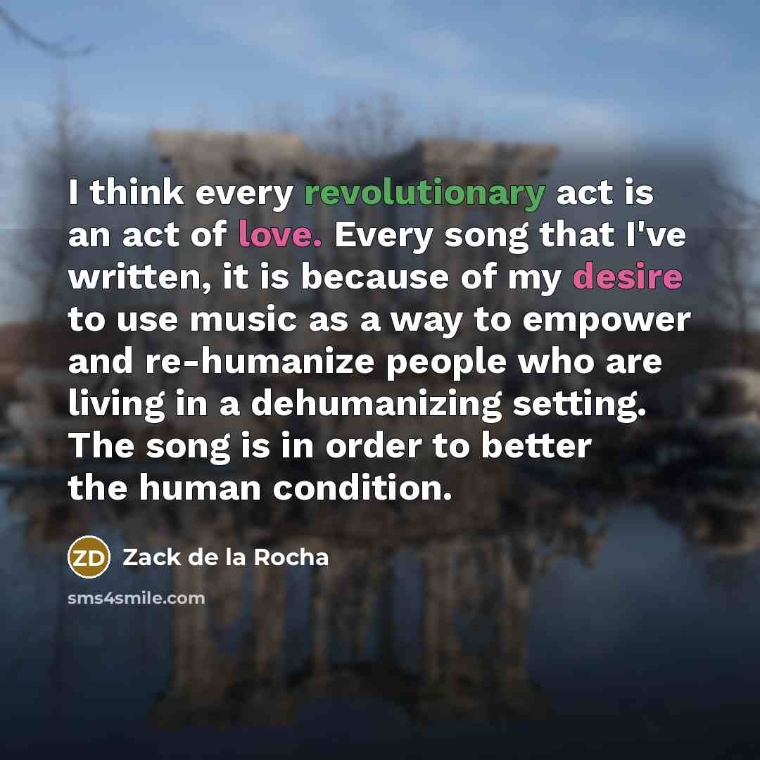 “I think every revolutionary act is an act of love. Every song that I've written, it is because of my desire to use music as a way to empower and re-humanize people who are living in a dehumanizing setting. The song is in order to better the human condition.” quote by Zack de la Rocha
