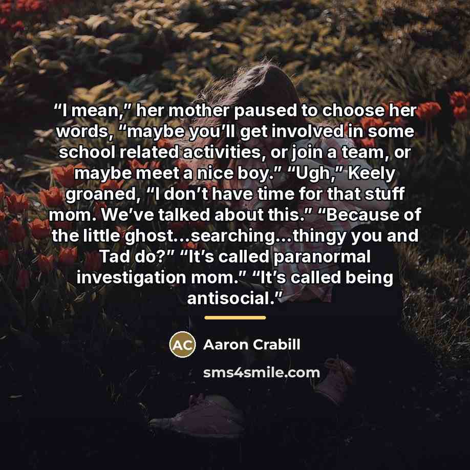 “I mean,” her mother paused to choose her words, “maybe you’ll get involved in some school related activities, or join a team, or maybe meet a nice boy.” “Ugh,” Keely groaned, “I don’t have time for that stuff mom. We’ve talked about this.” “Because of the little ghost...searching…thingy you and…” quote by Aaron Crabill