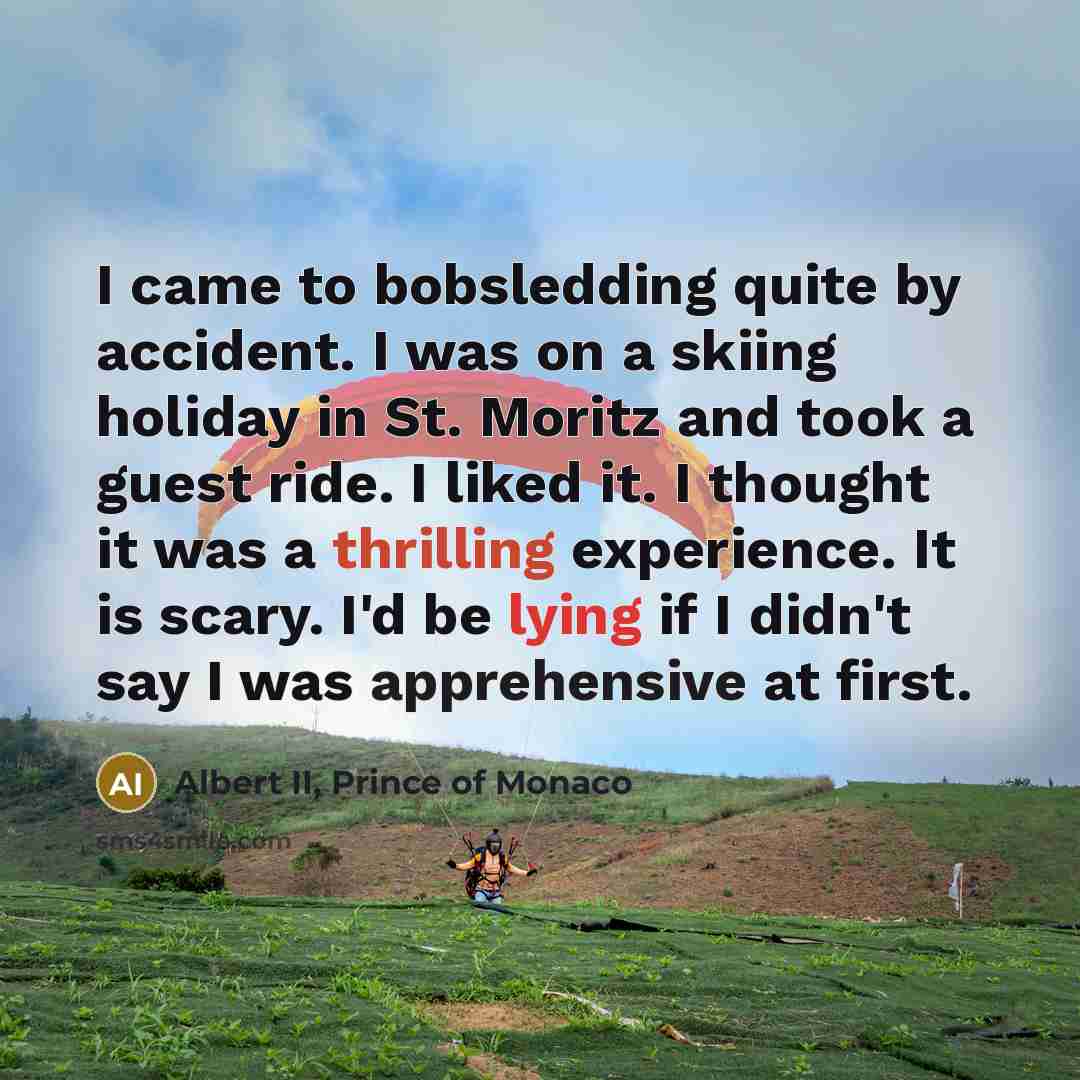 “I came to bobsledding quite by accident. I was on a skiing holiday in St. Moritz and took a guest ride. I liked it. I thought it was a thrilling experience. It is scary. I'd be lying if I didn't say I was apprehensive at first.” quote by Albert II, Prince of Monaco