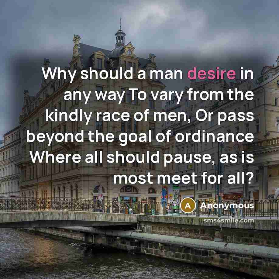 “Why should a man desire in any way To vary from the kindly race of men, Or pass beyond the goal of ordinance Where all should pause, as is most meet for all?” quote by Anonymous
