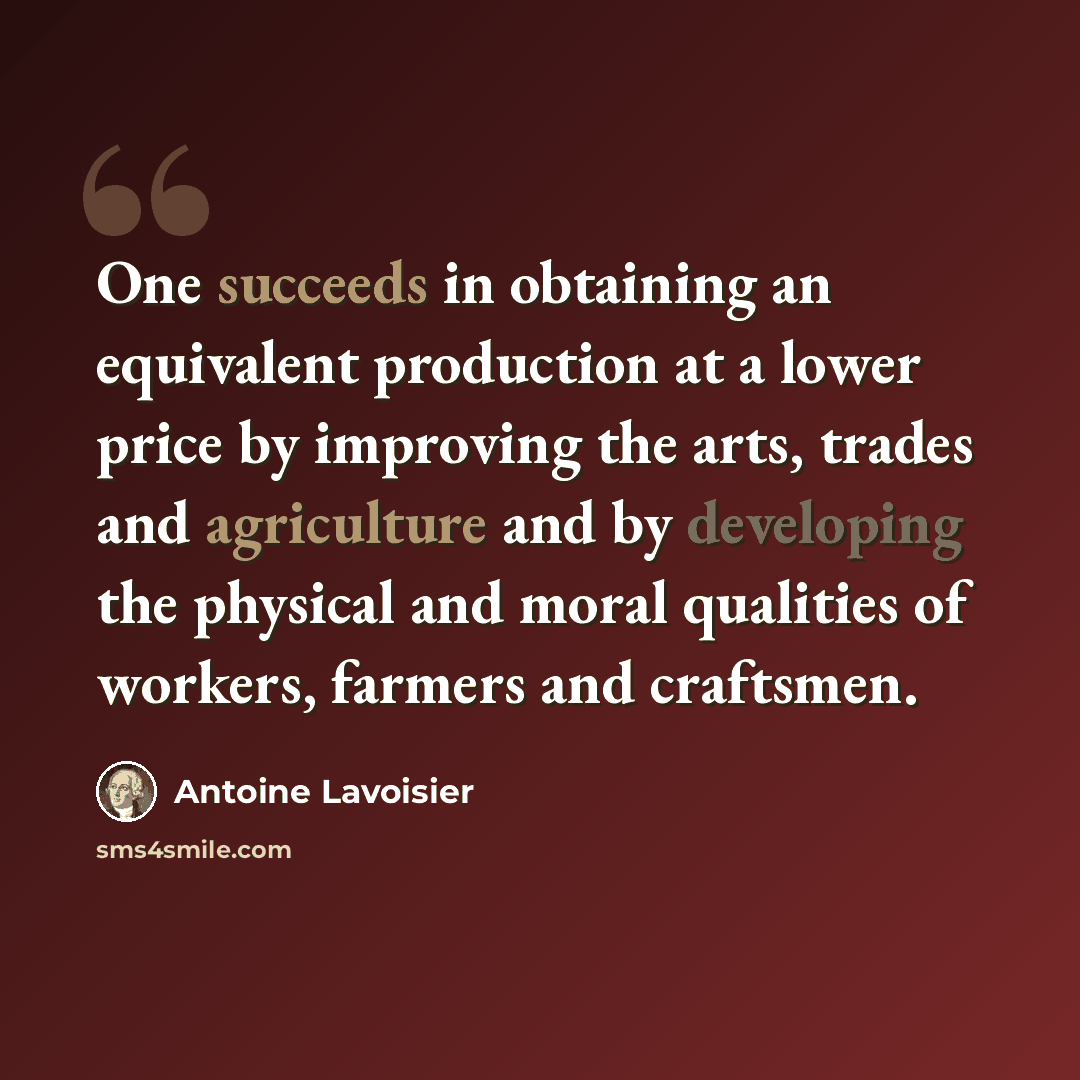 “One succeeds in obtaining an equivalent production at a lower price by improving the arts, trades and agriculture and by developing the physical and moral qualities of workers, farmers and craftsmen.” quote by Antoine Lavoisier