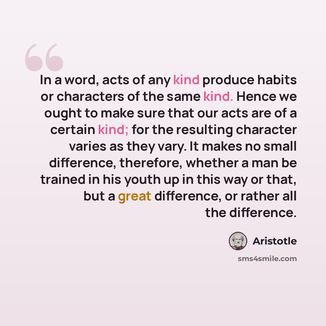 “In a word, acts of any kind produce habits or characters of the same kind. Hence we ought to make sure that our acts are of a certain kind; for the resulting character varies as they vary. It makes no small difference, therefore, whether a man be trained in his youth up in this way or that, but a…” quote by Aristotle