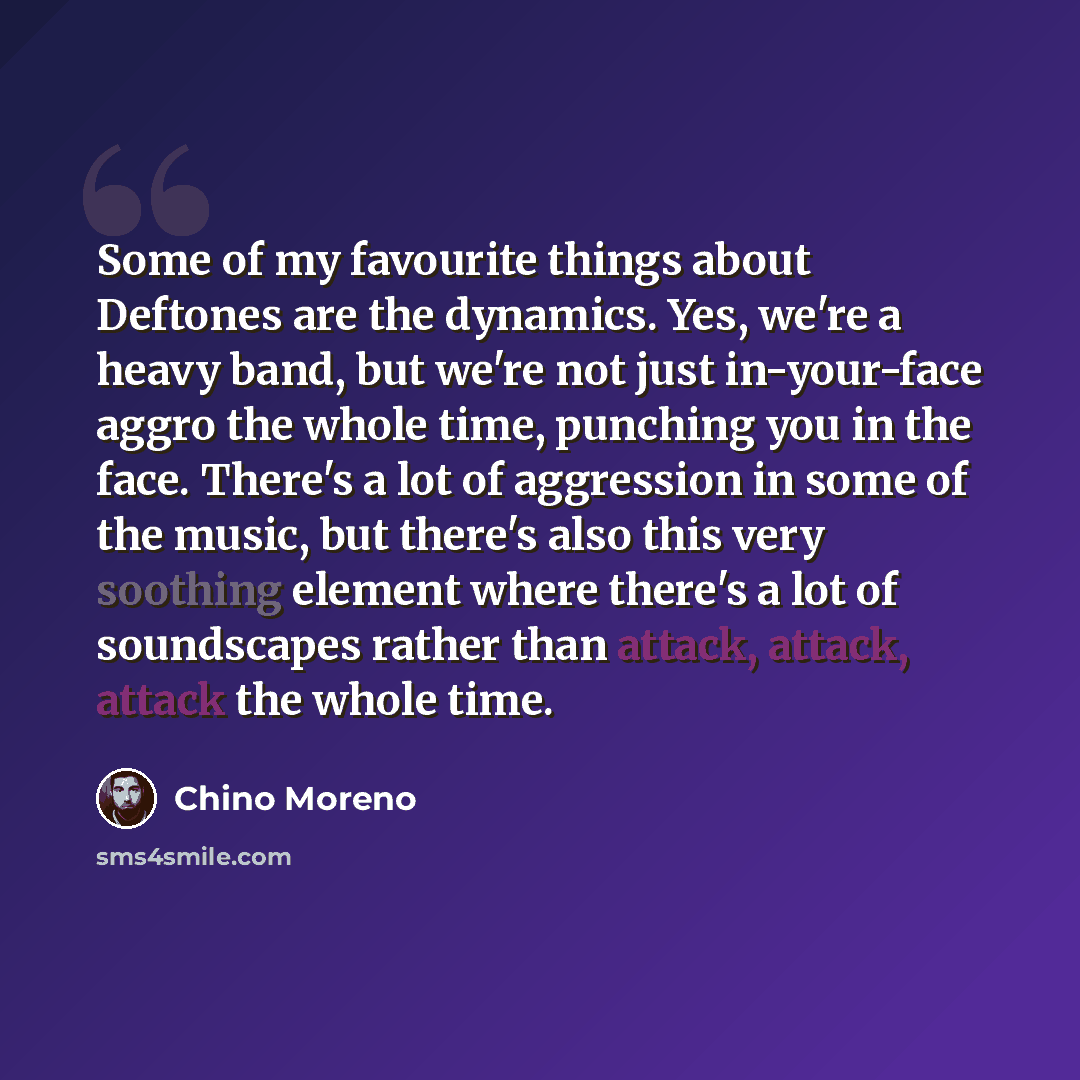 “Some of my favourite things about Deftones are the dynamics. Yes, we're a heavy band, but we're not just in-your-face aggro the whole time, punching you in the face. There's a lot of aggression in some of the music, but there's also this very soothing element where there's a lot of soundscapes…” quote by Chino Moreno