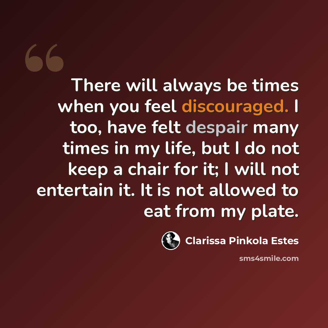 “There will always be times when you feel discouraged. I too, have felt despair many times in my life, but I do not keep a chair for it; I will not entertain it. It is not allowed to eat from my plate.” quote by Clarissa Pinkola Estes