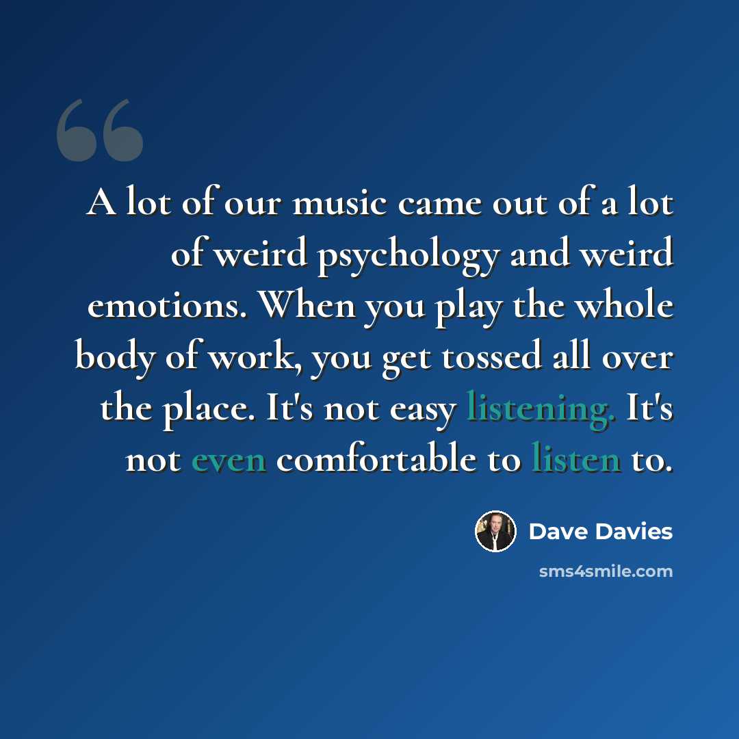 “A lot of our music came out of a lot of weird psychology and weird emotions. When you play the whole body of work, you get tossed all over the place. It's not easy listening. It's not even comfortable to listen to.” quote by Dave Davies
