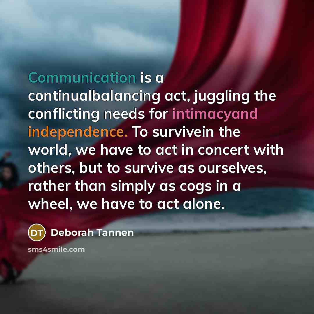 “Communication is a continualbalancing act, juggling the conflicting needs for intimacyand independence. To survivein the world, we have to act in concert with others, but to survive as ourselves, rather than simply as cogs in a wheel, we have to act alone.” quote by Deborah Tannen