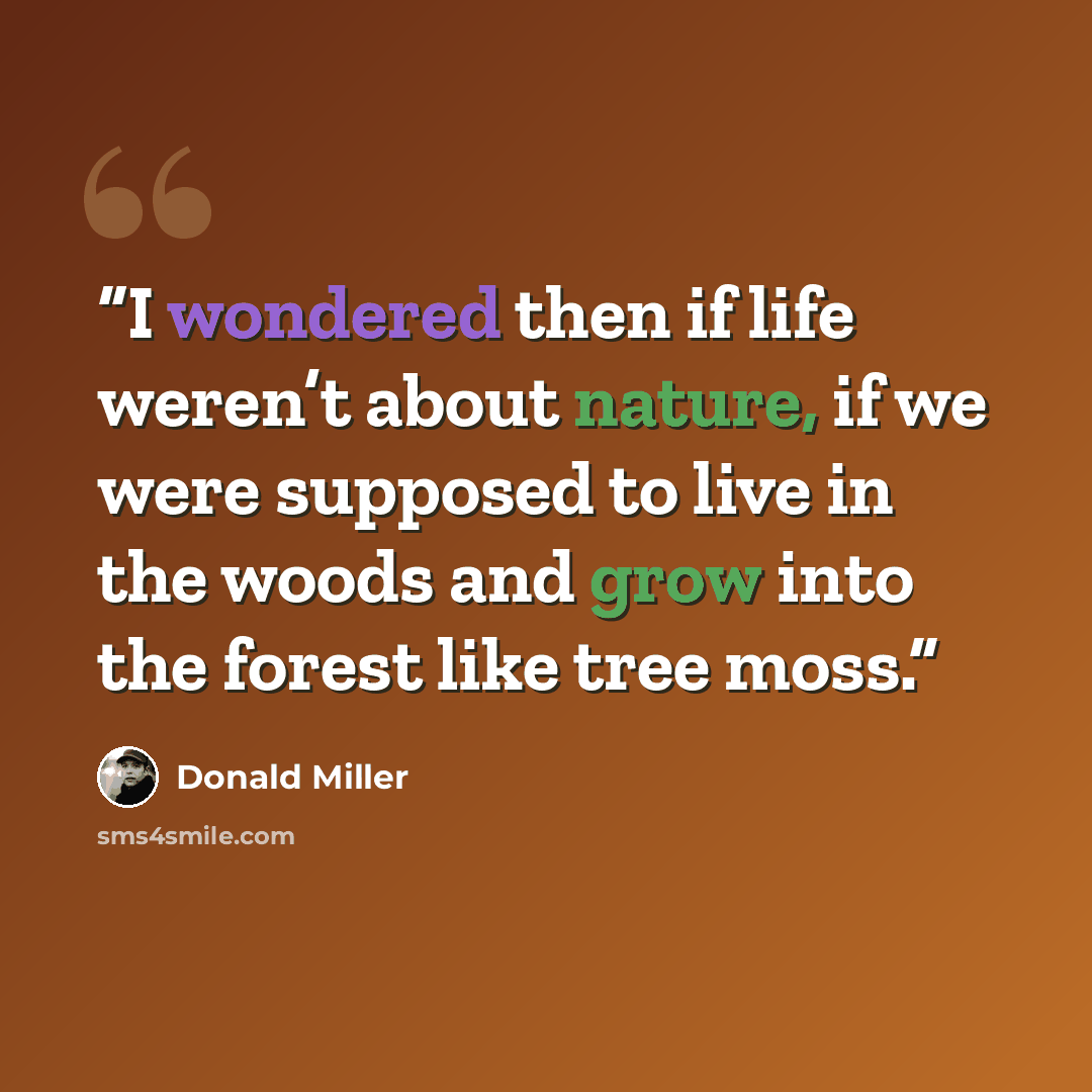 “I wondered then if life weren’t about nature, if we were supposed to live in the woods and grow into the forest like tree moss.” quote by Donald Miller