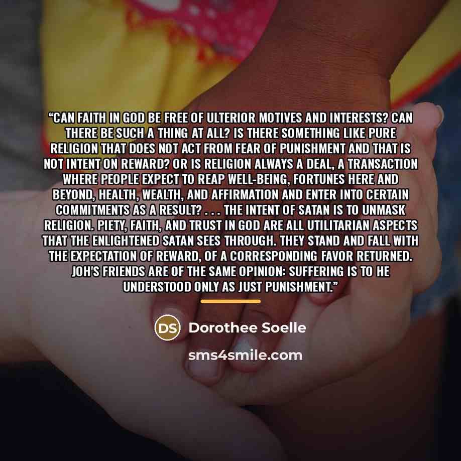 “Can faith in God be free of ulterior motives and interests? Can there be such a thing at all? Is there something like pure religion that does not act from fear of punishment and that is not intent on reward? Or is religion always a deal, a transaction where people expect to reap well-being…” quote by Dorothee Soelle