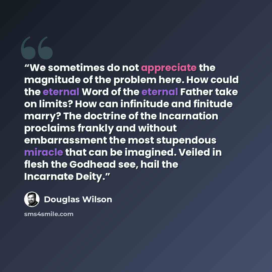 “We sometimes do not appreciate the magnitude of the problem here. How could the eternal Word of the eternal Father take on limits? How can infinitude and finitude marry? The doctrine of the Incarnation proclaims frankly and without embarrassment the most stupendous miracle that can be imagined…” quote by Douglas Wilson