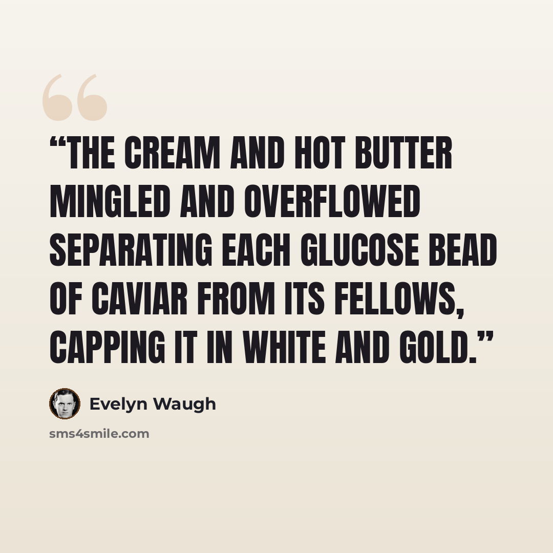 “The cream and hot butter mingled and overflowed separating each glucose bead of caviar from its fellows, capping it in white and gold.” quote by Evelyn Waugh