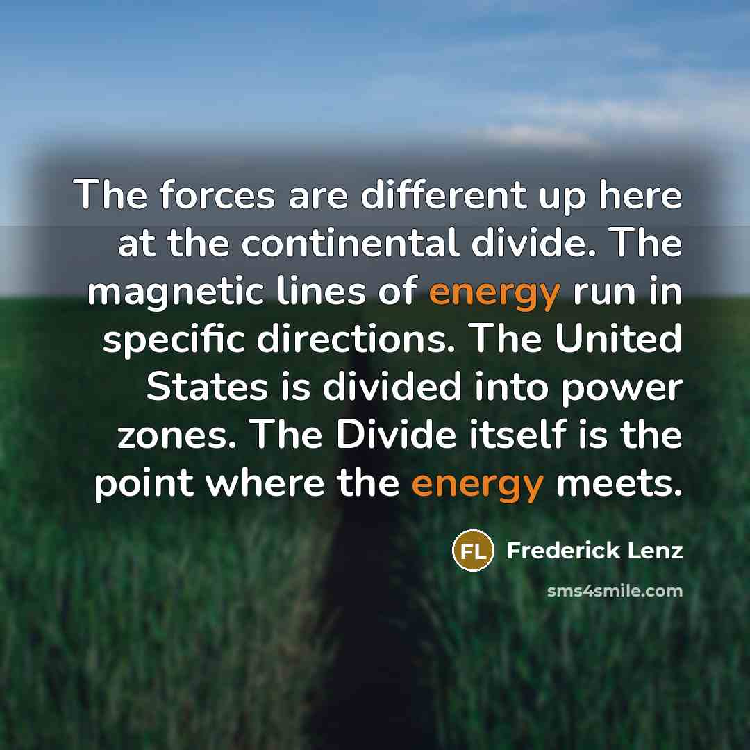 “The forces are different up here at the continental divide. The magnetic lines of energy run in specific directions. The United States is divided into power zones. The Divide itself is the point where the energy meets.” quote by Frederick Lenz