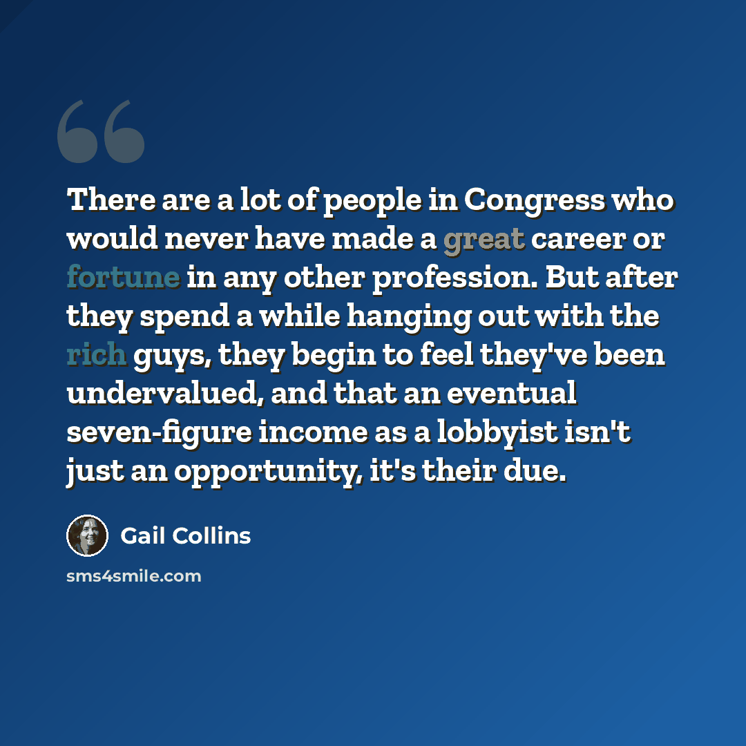 “There are a lot of people in Congress who would never have made a great career or fortune in any other profession. But after they spend a while hanging out with the rich guys, they begin to feel they've been undervalued, and that an eventual seven-figure income as a lobbyist isn't just an…” quote by Gail Collins