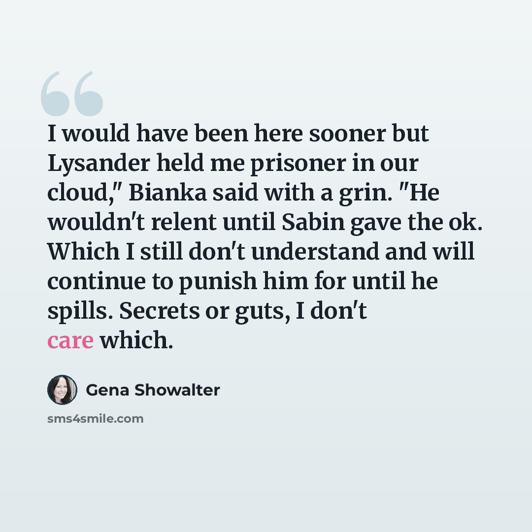 “I would have been here sooner but Lysander held me prisoner in our cloud," Bianka said with a grin. "He wouldn't relent until Sabin gave the ok. Which I still don't understand and will continue to punish him for until he spills. Secrets or guts, I don't care which.” quote by Gena Showalter