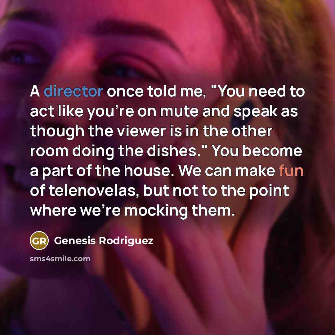 “A director once told me, "You need to act like you're on mute and speak as though the viewer is in the other room doing the dishes." You become a part of the house. We can make fun of telenovelas, but not to the point where we're mocking them.” quote by Genesis Rodriguez