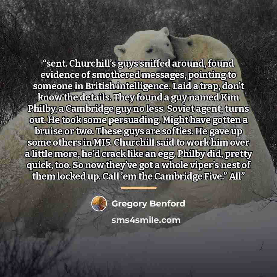 “sent. Churchill’s guys sniffed around, found evidence of smothered messages, pointing to someone in British intelligence. Laid a trap, don’t know the details. They found a guy named Kim Philby, a Cambridge guy no less. Soviet agent, turns out. He took some persuading. Might have gotten a bruise or…” quote by Gregory Benford