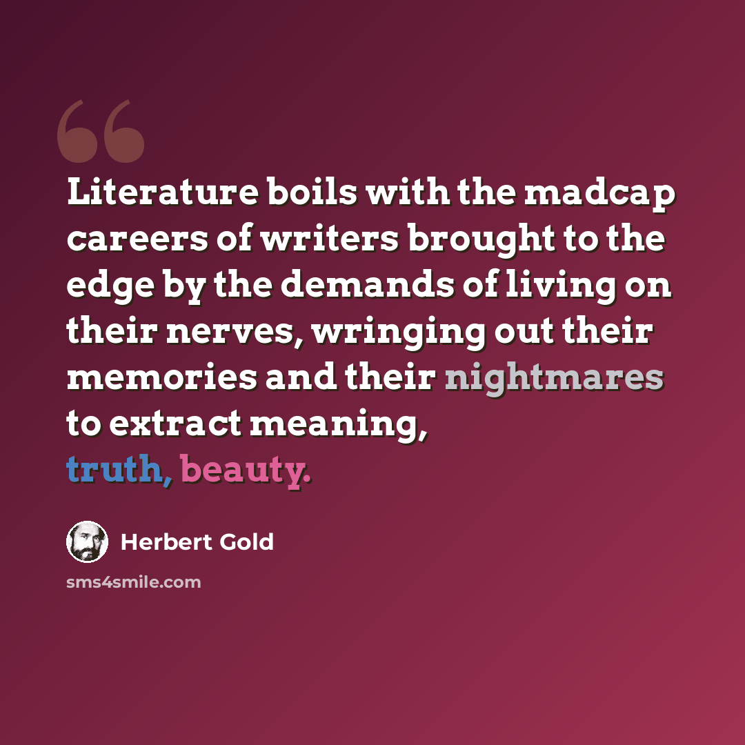 “Literature boils with the madcap careers of writers brought to the edge by the demands of living on their nerves, wringing out their memories and their nightmares to extract meaning, truth, beauty.” quote by Herbert Gold