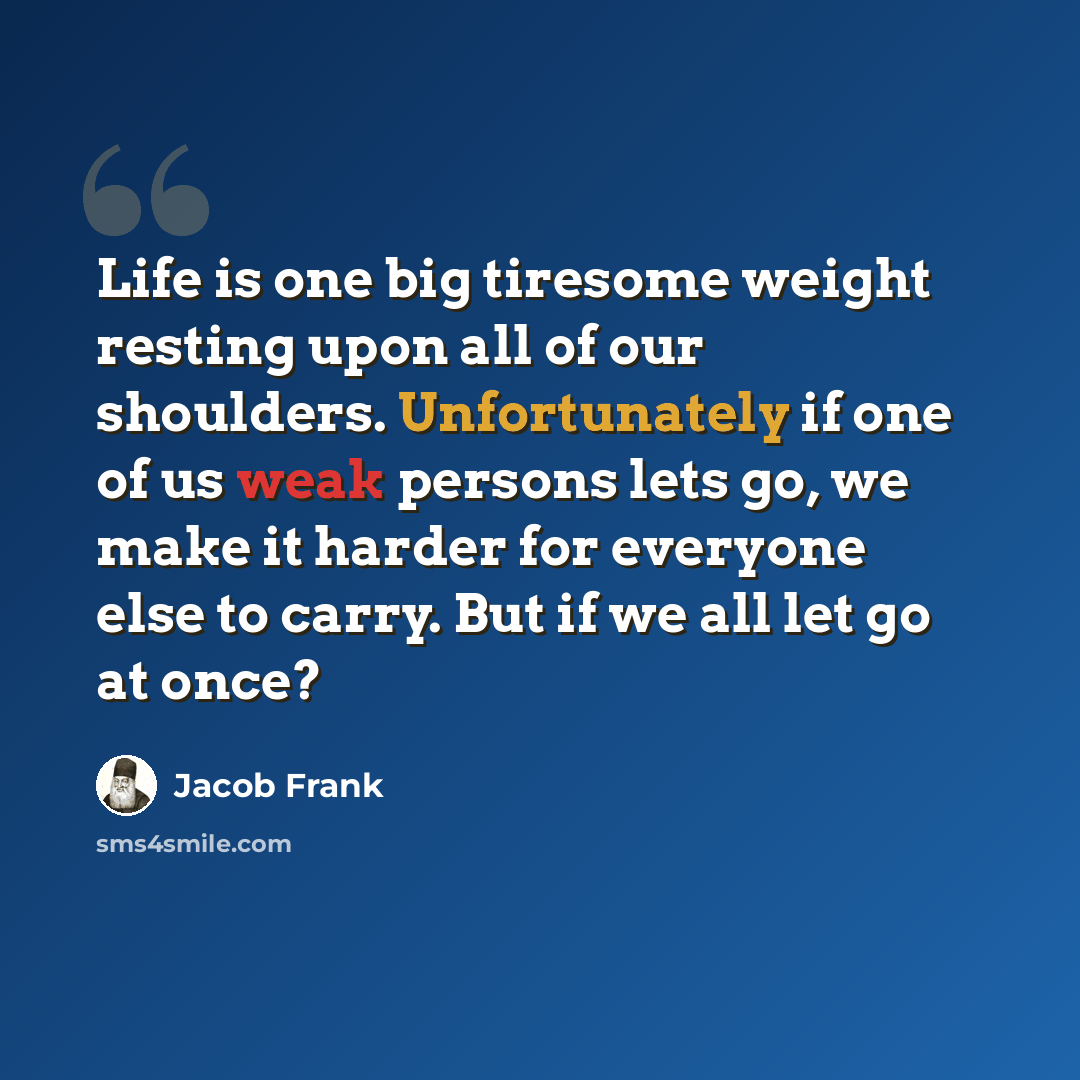 “Life is one big tiresome weight resting upon all of our shoulders. Unfortunately if one of us weak persons lets go, we make it harder for everyone else to carry. But if we all let go at once?” quote by Jacob Frank