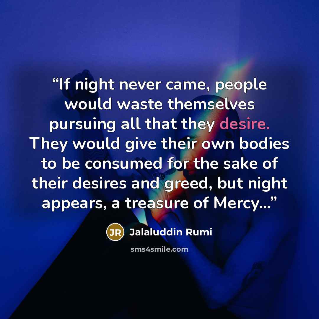 “If night never came, people would waste themselves pursuing all that they desire. They would give their own bodies to be consumed for the sake of their desires and greed, but night appears, a treasure of Mercy...” quote by Jalaluddin Rumi