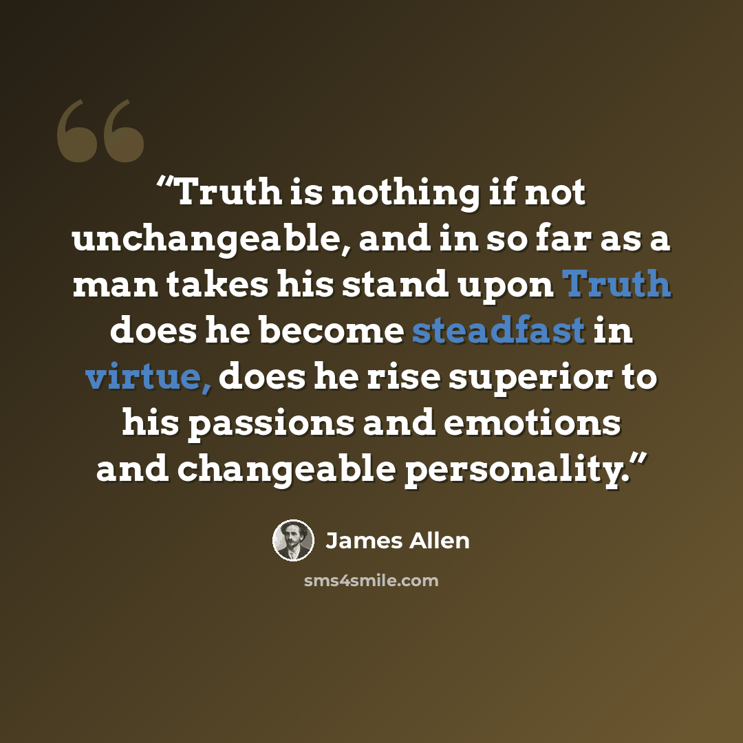 “Truth is nothing if not unchangeable, and in so far as a man takes his stand upon Truth does he become steadfast in virtue, does he rise superior to his passions and emotions and changeable personality.” quote by James Allen