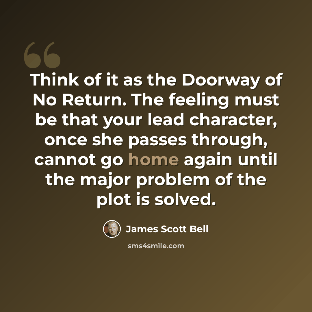 “Think of it as the Doorway of No Return. The feeling must be that your lead character, once she passes through, cannot go home again until the major problem of the plot is solved.” quote by James Scott Bell