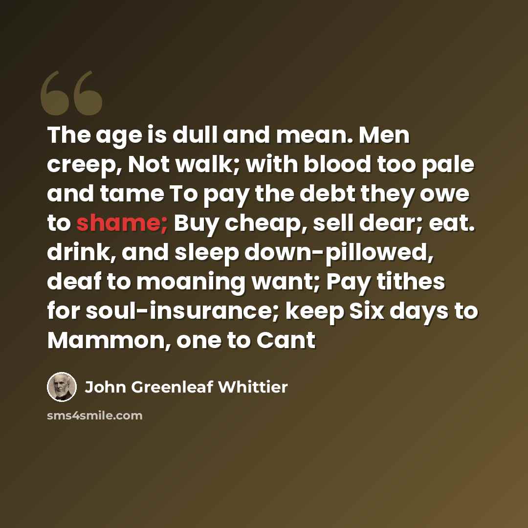“The age is dull and mean. Men creep, Not walk; with blood too pale and tame To pay the debt they owe to shame; Buy cheap, sell dear; eat. drink, and sleep down-pillowed, deaf to moaning want; Pay tithes for soul-insurance; keep Six days to Mammon, one to Cant” quote by John Greenleaf Whittier