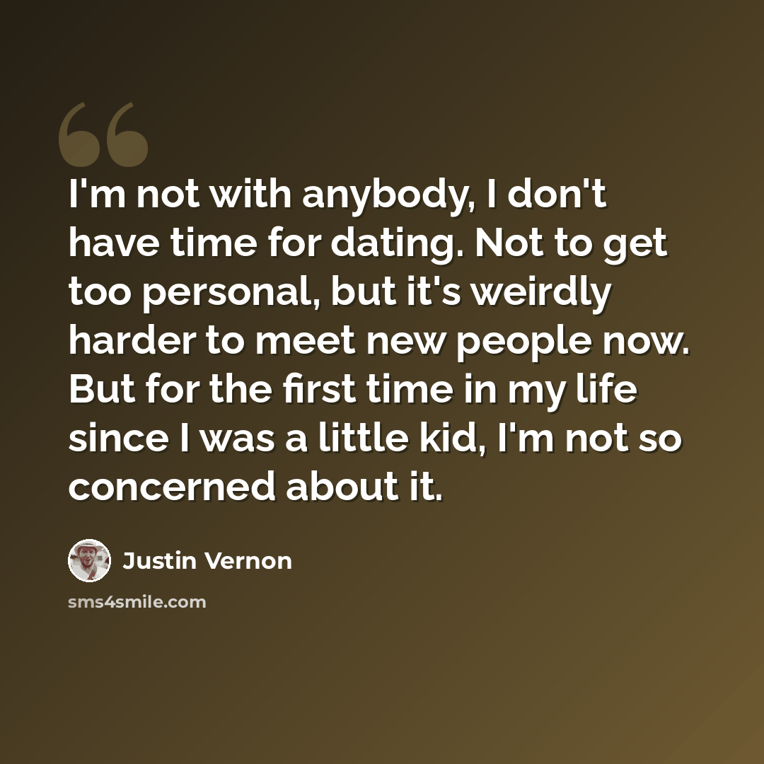 “I'm not with anybody, I don't have time for dating. Not to get too personal, but it's weirdly harder to meet new people now. But for the first time in my life since I was a little kid, I'm not so concerned about it.” quote by Justin Vernon