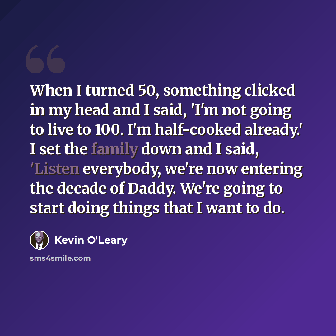 “When I turned 50, something clicked in my head and I said, 'I'm not going to live to 100. I'm half-cooked already.' I set the family down and I said, 'Listen everybody, we're now entering the decade of Daddy. We're going to start doing things that I want to do.” quote by Kevin O'Leary